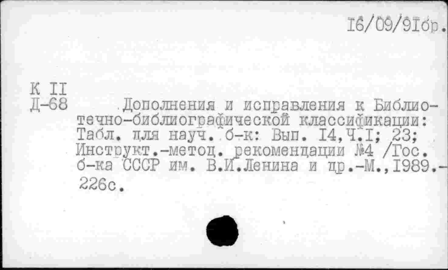 ﻿16/00/01б)з
К II
Д-68 .Дополнения и исправления к Библиотечно-библиографической классификации: Табл, для науч, б-к: Вып. 14,ЧС1; 23; Инструкт.-метод. рекомендации М /Гос. б-ка СССР им. В.И.Ленина и др.-М.,1989. 226с.